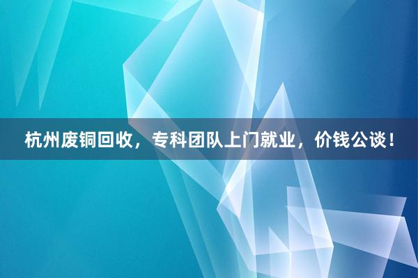 杭州废铜回收，专科团队上门就业，价钱公谈！